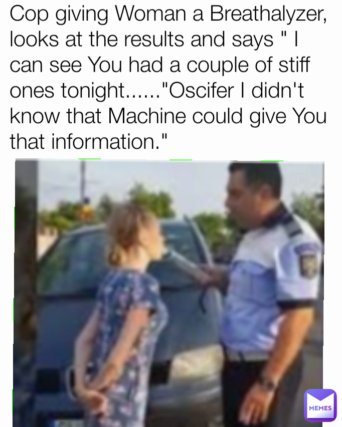 Cop giving Woman a Breathalyzer, looks at the results and says " I can see You had a couple of stiff ones tonight......"Oscifer I didn't know that Machine could give You that information."