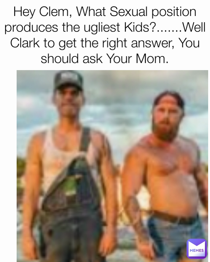 Hey Clem, What Sexual position produces the ugliest Kids?.......Well Clark to get the right answer, You should ask Your Mom.