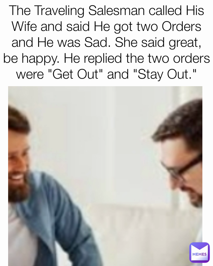 The Traveling Salesman called His Wife and said He got two Orders and He was Sad. She said great, be happy. He replied the two orders were "Get Out" and "Stay Out."
