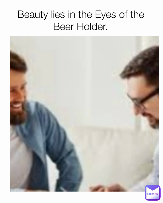 Beauty lies in the Eyes of the Beer Holder.