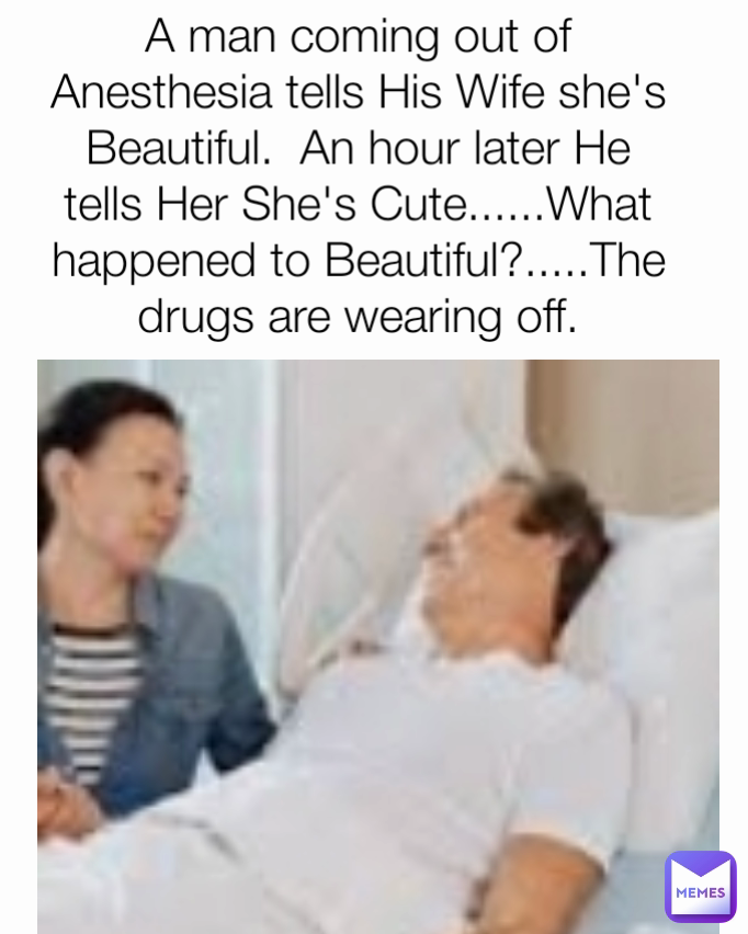 A man coming out of Anesthesia tells His Wife she's Beautiful.  An hour later He tells Her She's Cute......What happened to Beautiful?.....The drugs are wearing off.