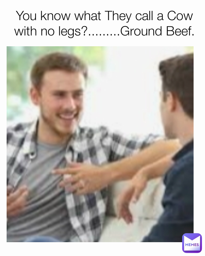 You know what They call a Cow with no legs?.........Ground Beef.