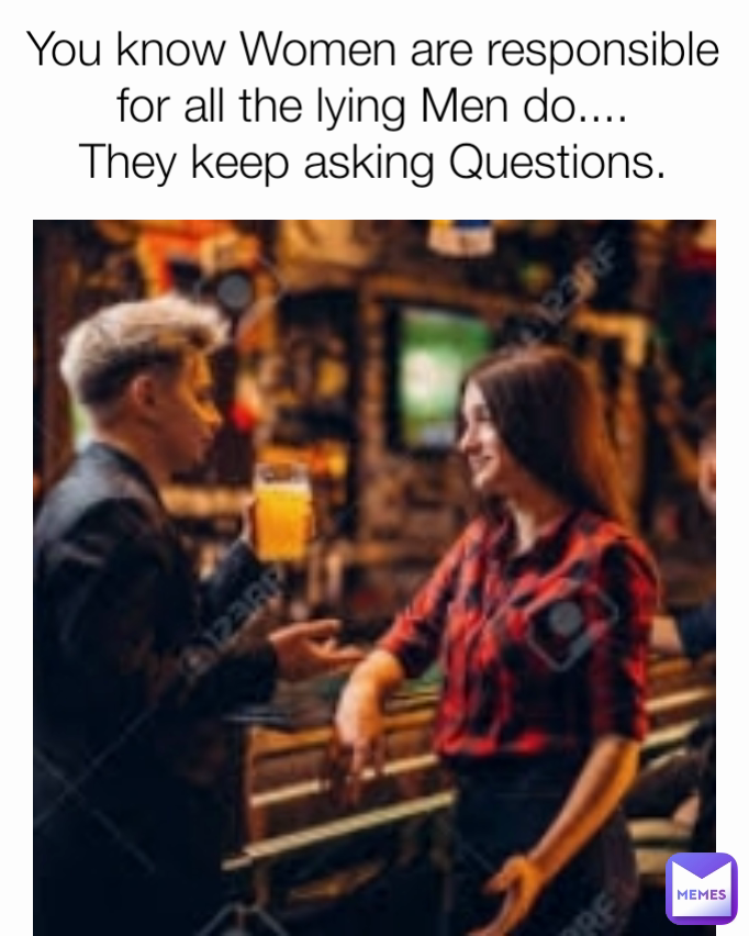 You know Women are responsible for all the lying Men do....
They keep asking Questions.