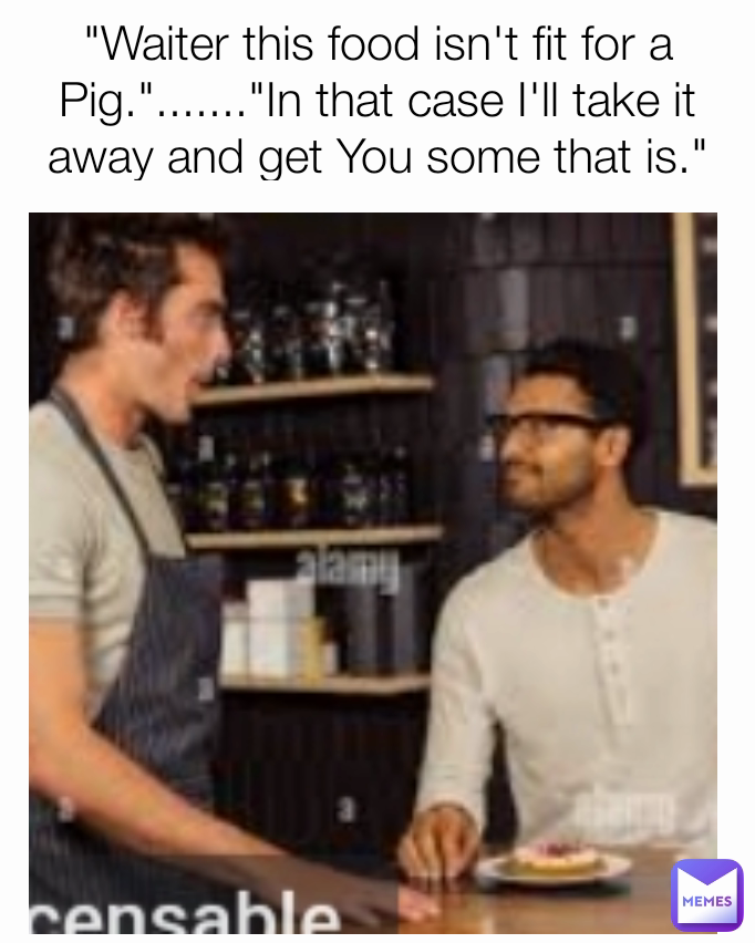 "Waiter this food isn't fit for a Pig."......."In that case I'll take it away and get You some that is."