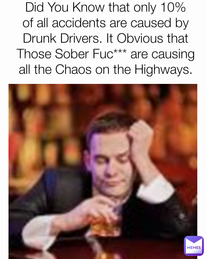 Did You Know that only 10% of all accidents are caused by Drunk Drivers. It Obvious that Those Sober Fuc*** are causing all the Chaos on the Highways.