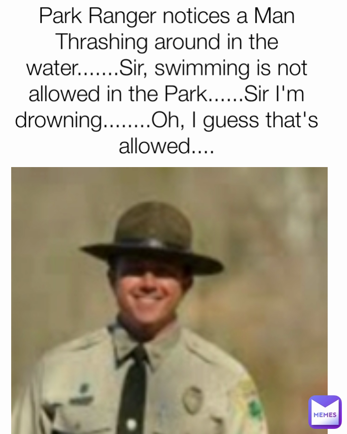 Park Ranger notices a Man Thrashing around in the water.......Sir, swimming is not allowed in the Park......Sir I'm drowning........Oh, I guess that's allowed....