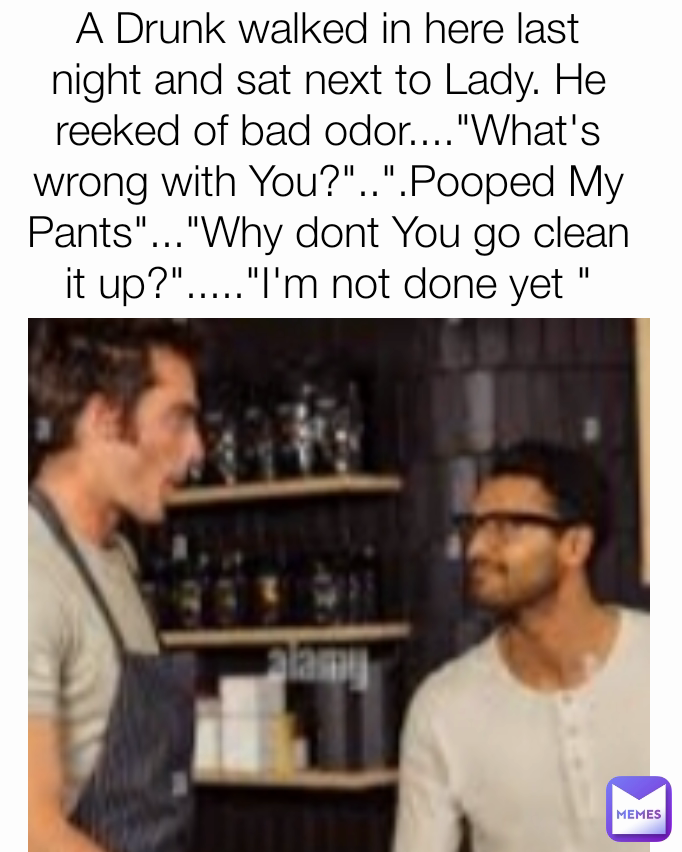 A Drunk walked in here last night and sat next to Lady. He reeked of bad odor...."What's wrong with You?"..".Pooped My Pants"..."Why dont You go clean it up?"....."I'm not done yet "