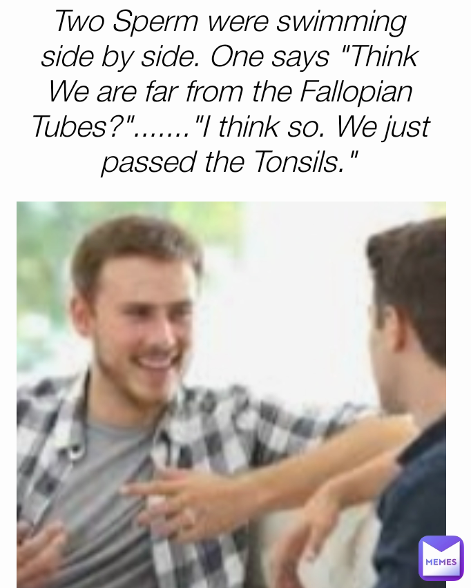 Two Sperm were swimming side by side. One says "Think We are far from the Fallopian Tubes?"......."I think so. We just passed the Tonsils."