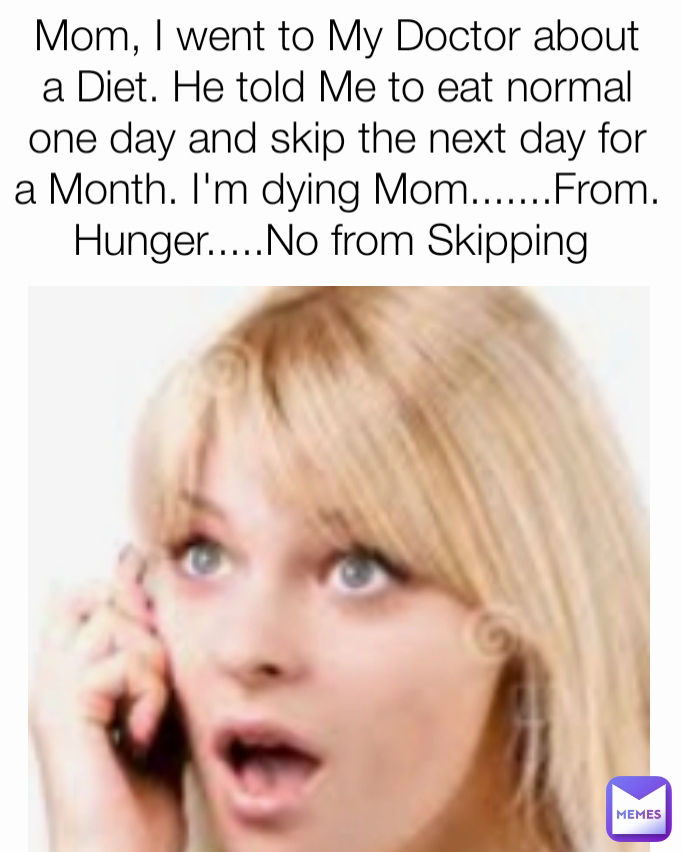 Mom, I went to My Doctor about a Diet. He told Me to eat normal one day and skip the next day for a Month. I'm dying Mom.......From. Hunger.....No from Skipping 