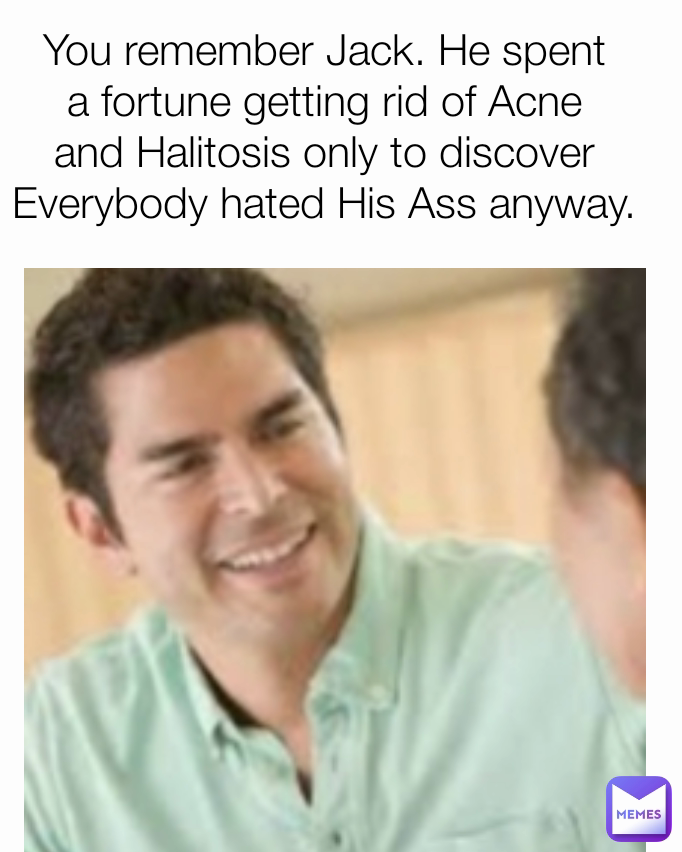 You remember Jack. He spent a fortune getting rid of Acne and Halitosis ...