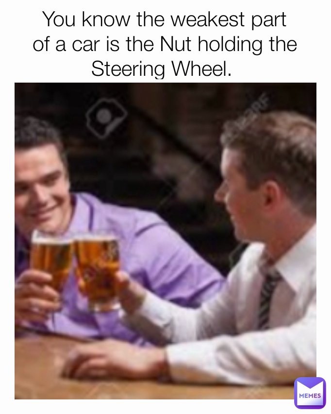 You know the weakest part of a car is the Nut holding the Steering