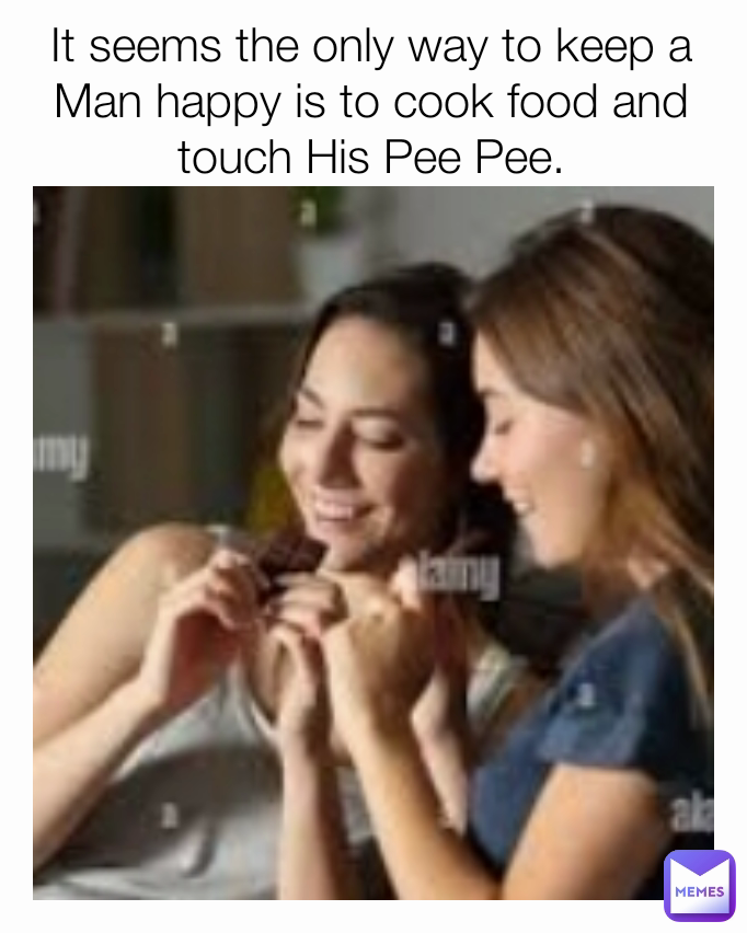 It seems the only way to keep a Man happy is to cook food and touch His Pee Pee.
