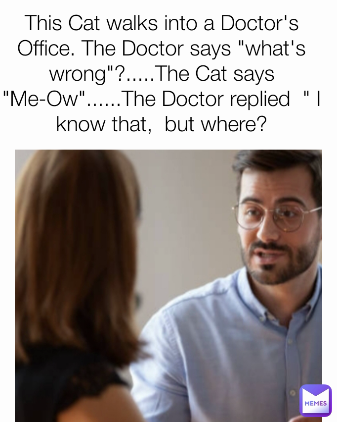This Cat walks into a Doctor's Office. The Doctor says "what's wrong"?.....The Cat says "Me-Ow"......The Doctor replied  " I know that,  but where?