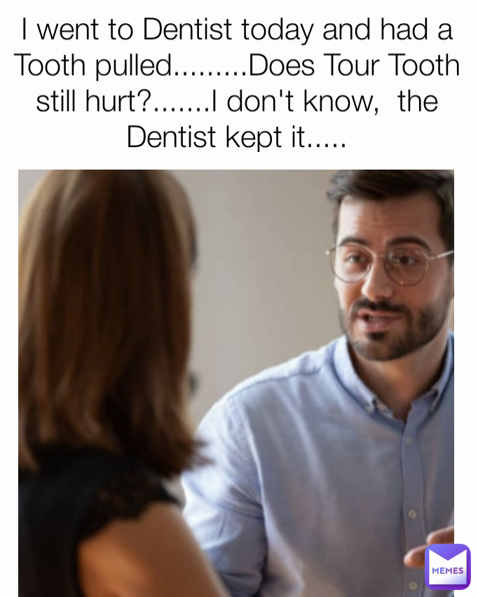 I went to Dentist today and had a Tooth pulled.........Does Tour Tooth still hurt?.......I don't know,  the Dentist kept it.....
