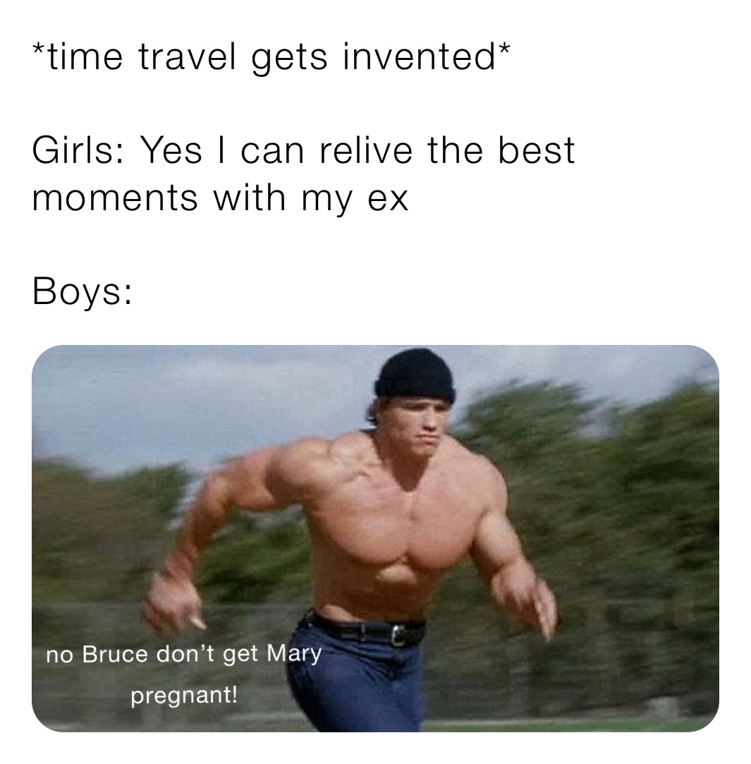 *time travel gets invented*

Girls: Yes I can relive the best moments with my ex

Boys: 