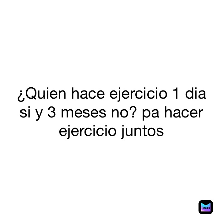 ¿Quien hace ejercicio 1 dia
si y 3 meses no? pa hacer 
ejercicio juntos