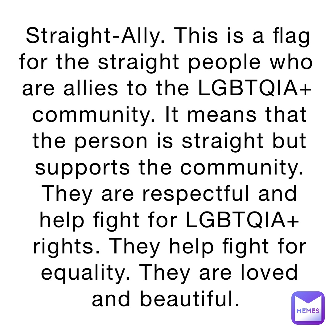Straight-Ally. This is a flag for the straight people who are allies to the LGBTQIA+ community. It means that the person is straight but supports the community. They are respectful and help fight for LGBTQIA+ rights. They help fight for equality. They are loved and beautiful.