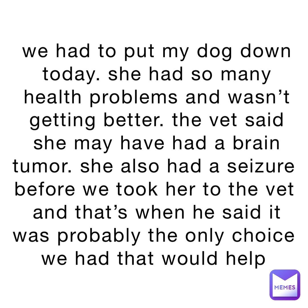 we had to put my dog down today. she had so many health problems and