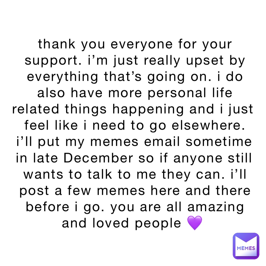 thank you everyone for your support. i’m just really upset by everything that’s going on. i do also have more personal life related things happening and i just feel like i need to go elsewhere. i’ll put my memes email sometime in late December so if anyone still wants to talk to me they can. i’ll post a few memes here and there before i go. you are all amazing and loved people 💜