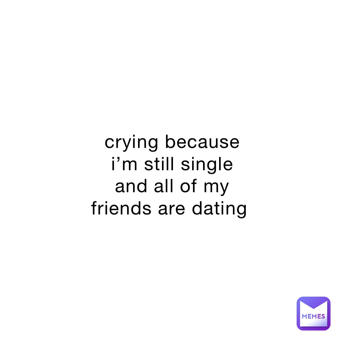 crying because i’m still single and all of my friends are dating