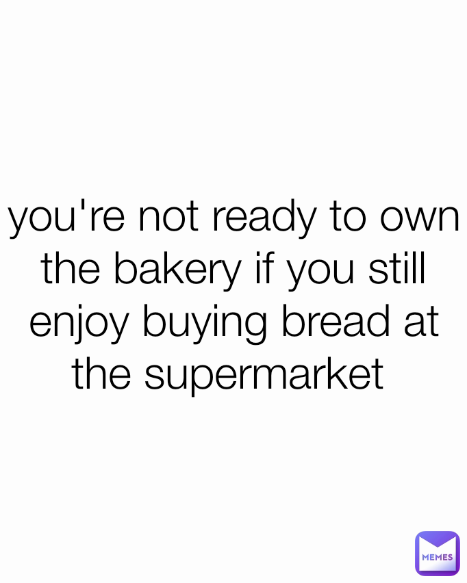 you're not ready to own the bakery if you still enjoy buying bread at the supermarket 