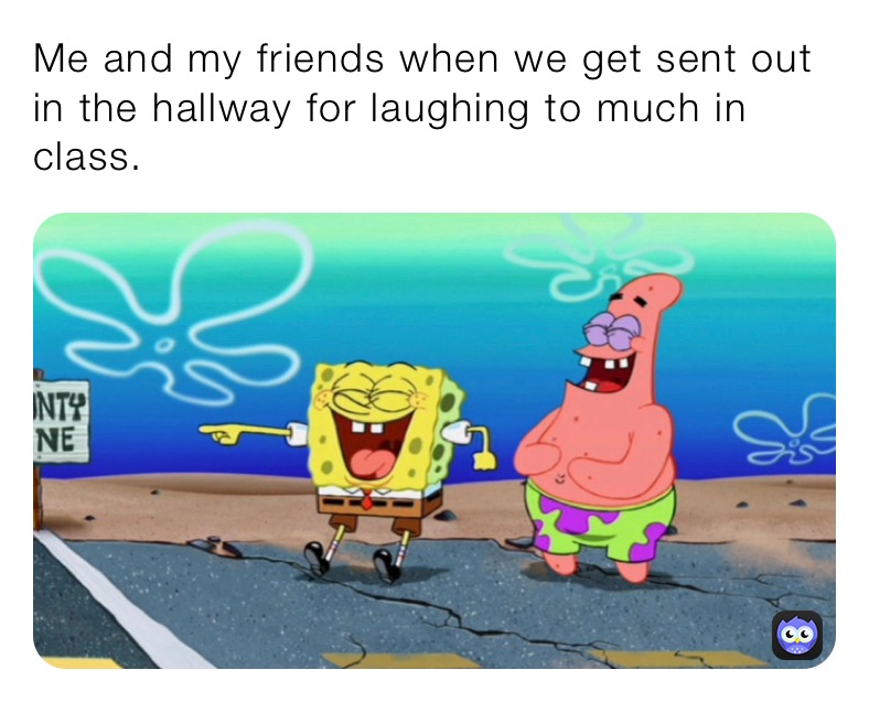 Me and my friends when we get sent out in the hallway for laughing to much in class.