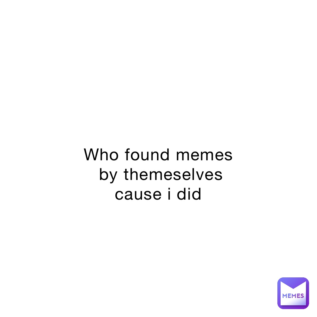 Who found memes by themeselves cause i did