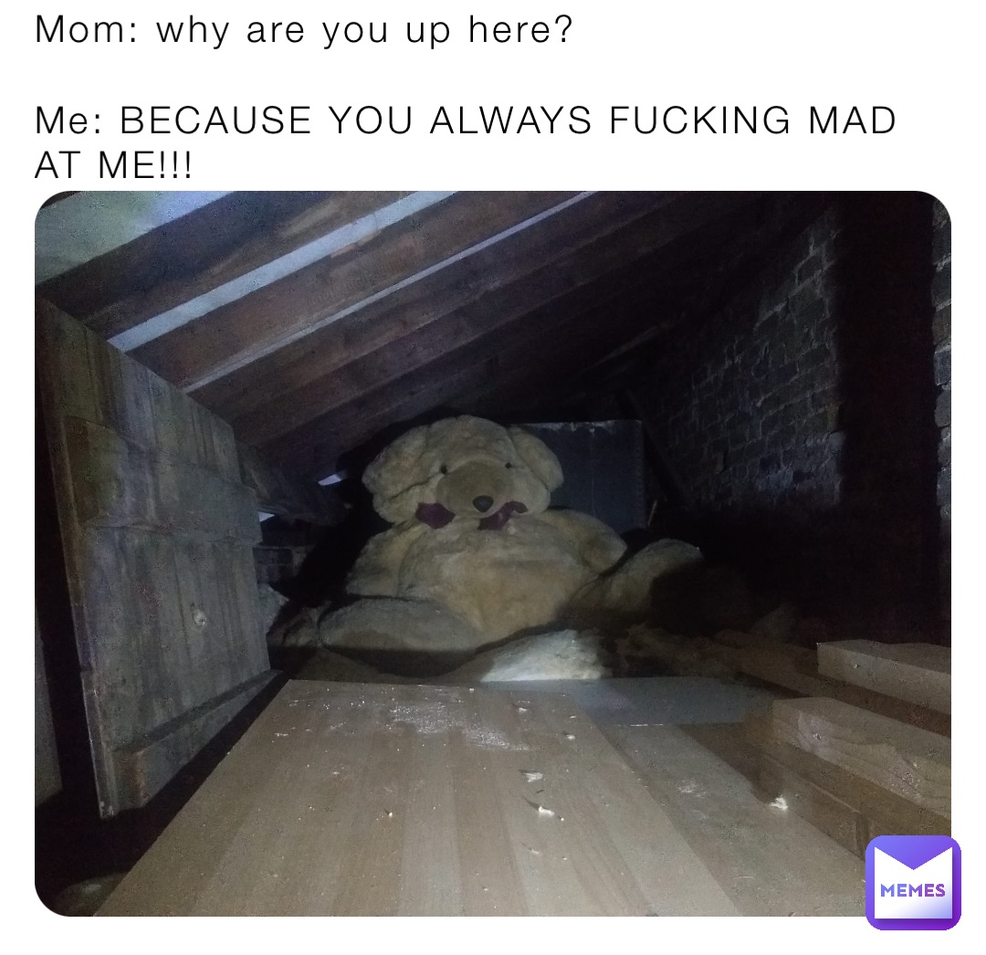 Mom: why are you up here?

Me: BECAUSE YOU ALWAYS FUCKING MAD AT ME!!!