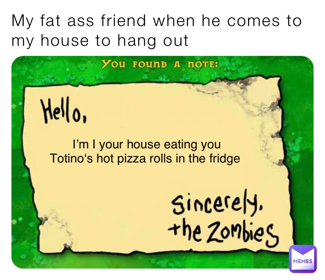 My fat ass friend when he comes to my house to hang out I’m I your house eating you Totino‘s hot pizza rolls in the fridge