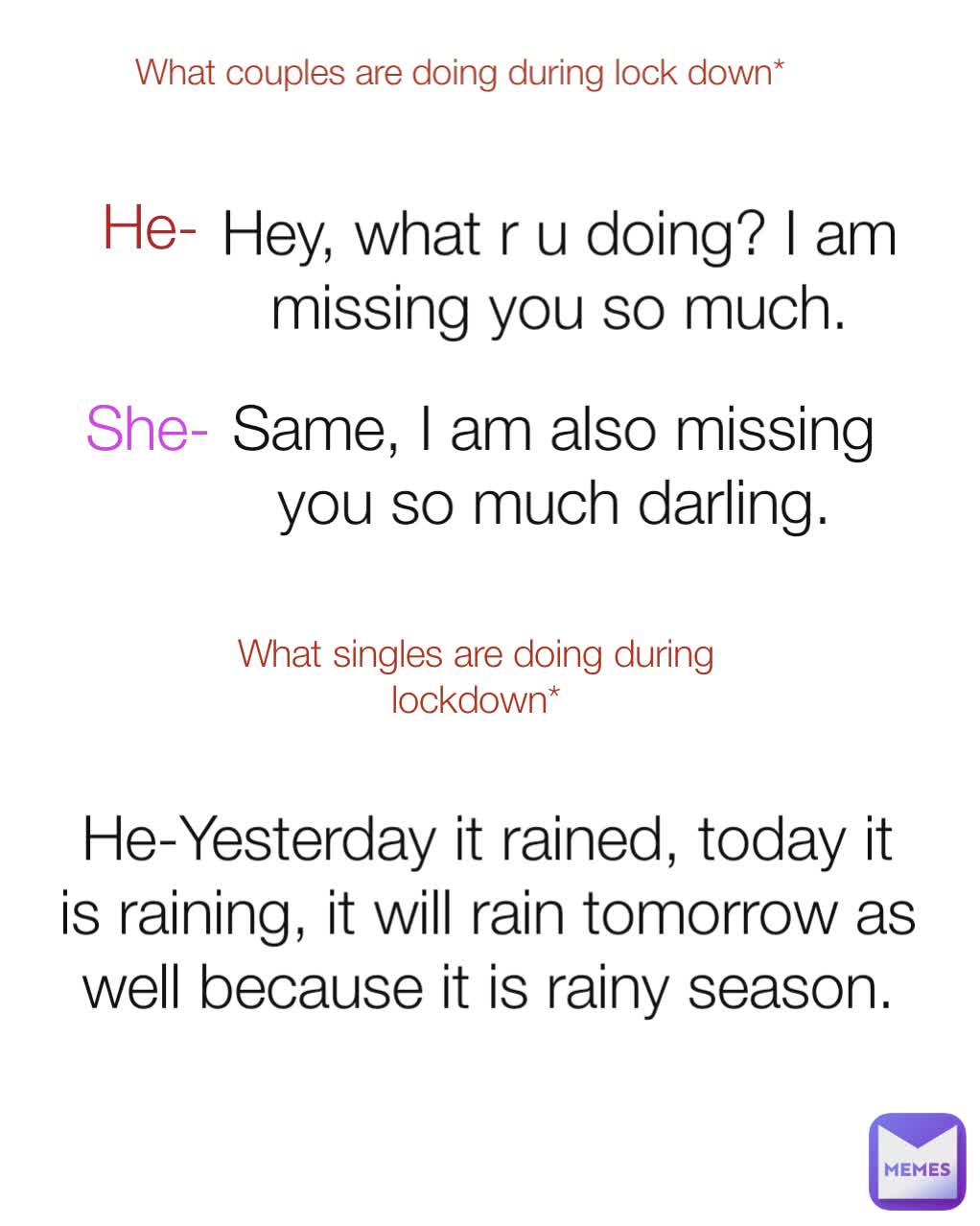 Hey, what r u doing? I am missing you so much. Same, I am also missing you so much darling. 
She- He-  He-Yesterday it rained, today it is raining, it will rain tomorrow as well because it is rainy season. What couples are doing during lock down* What singles are doing during lockdown*
