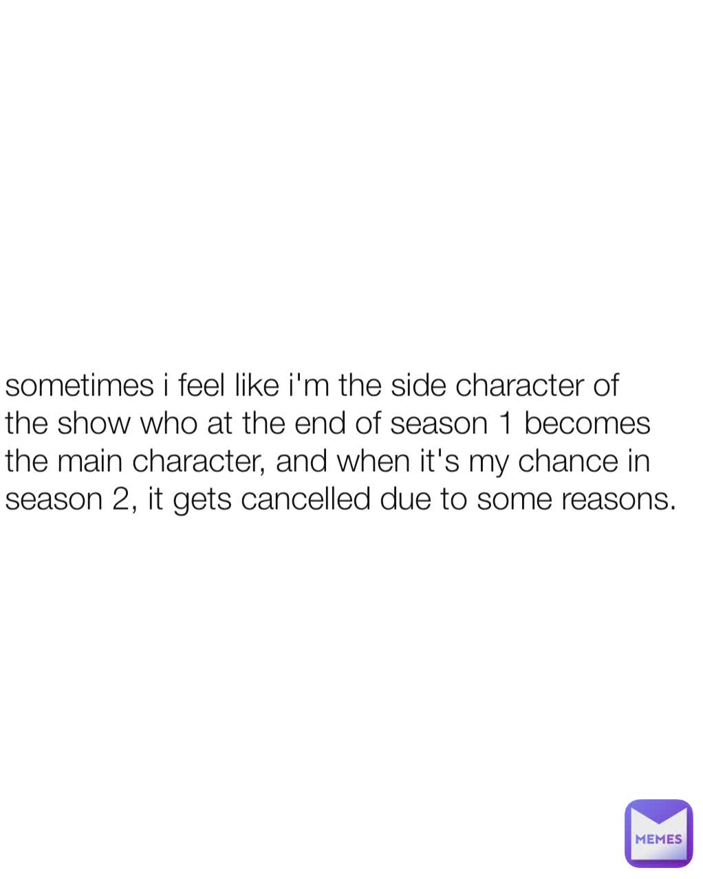 sometimes i feel like i'm the side character of the show who at the end of season 1 becomes the main character, and when it's my chance in season 2, it gets cancelled due to some reasons.