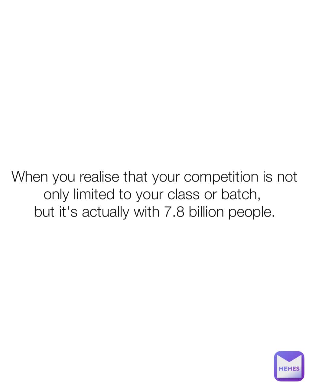 When you realise that your competition is not only limited to your class or batch, 
but it's actually with 7.8 billion people.