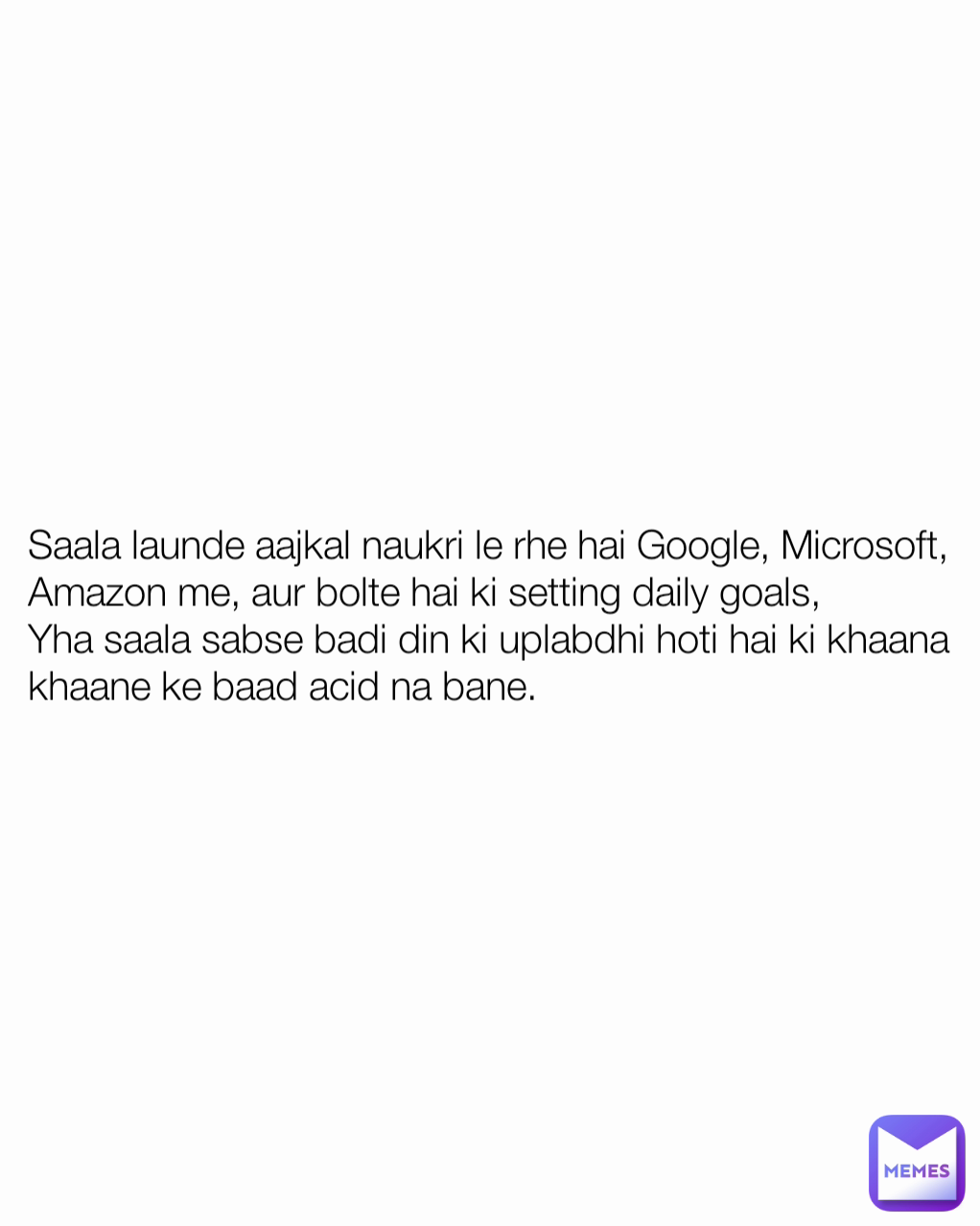 Saala launde aajkal naukri le rhe hai Google, Microsoft, Amazon me, aur bolte hai ki setting daily goals,
Yha saala sabse badi din ki uplabdhi hoti hai ki khaana khaane ke baad acid na bane.