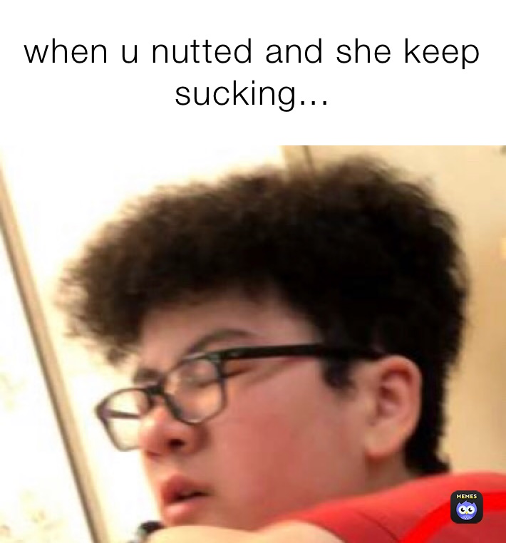 when u nutted and she keep sucking... when u nutted 