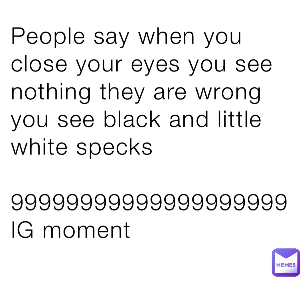 People say when you close your eyes you see nothing they are wrong you see black and little white specks 

99999999999999999999 
IG moment