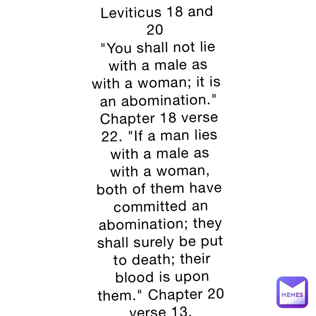 Leviticus 18 and 20
"You shall not lie with a male as with a woman; it is an abomination." Chapter 18 verse 22. "If a man lies with a male as with a woman, both of them have committed an abomination; they shall surely be put to death; their blood is upon them." Chapter 20 verse 13.