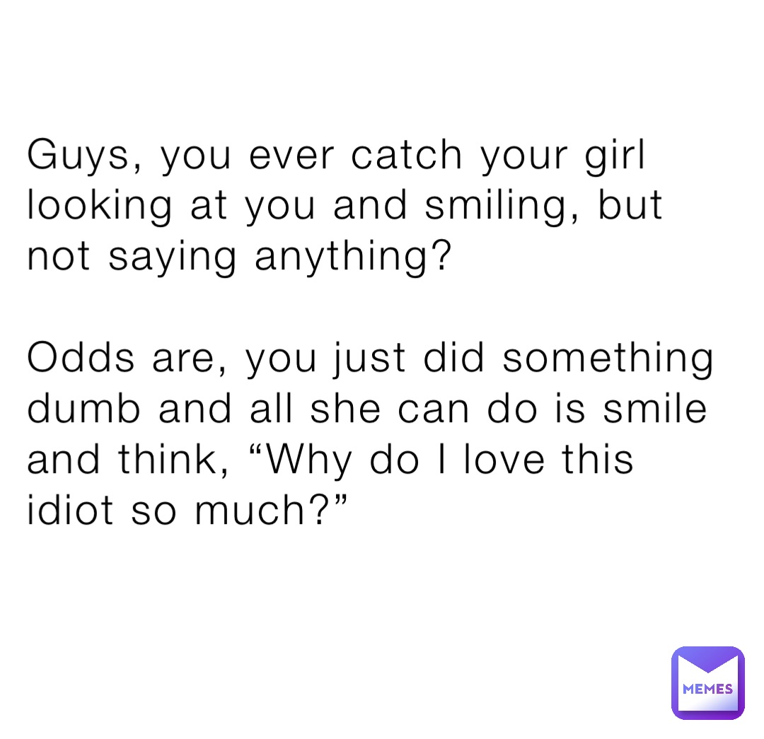 Guys, you ever catch your girl looking at you and smiling, but not saying anything?

Odds are, you just did something dumb and all she can do is smile and think, “Why do I love this idiot so much?”