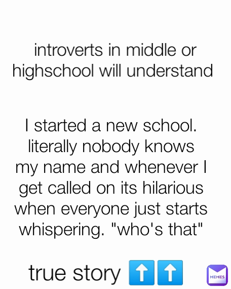 introverts in middle or highschool will understand  I started a new school. literally nobody knows my name and whenever I get called on its hilarious when everyone just starts whispering. "who's that" true story ⬆️⬆️