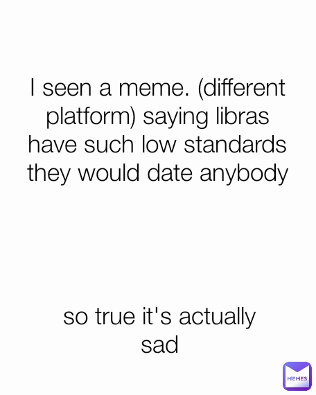 so true it's actually sad I seen a meme. (different platform) saying libras have such low standards they would date anybody