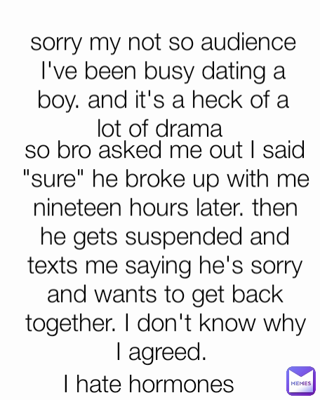 sorry my not so audience I've been busy dating a boy. and it's a heck of a lot of drama  so bro asked me out I said "sure" he broke up with me nineteen hours later. then he gets suspended and texts me saying he's sorry and wants to get back together. I don't know why I agreed.  I hate hormones 