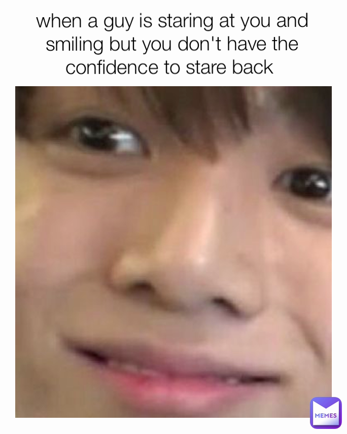 when a guy is staring at you and smiling but you don't have the confidence to stare back 