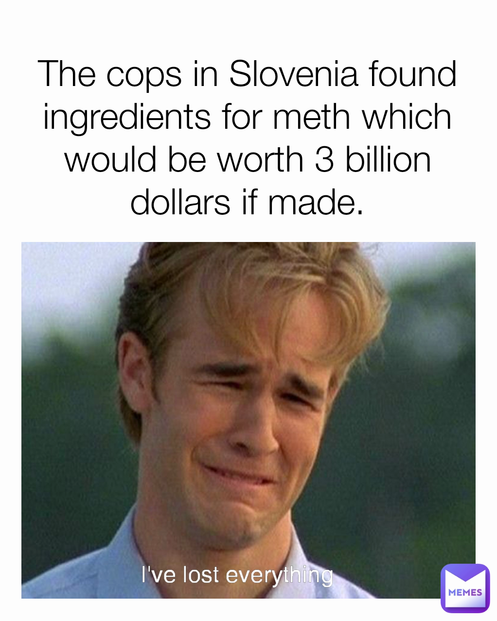 The cops in Slovenia found ingredients for meth which would be worth 3 billion dollars if made. I've lost everything 