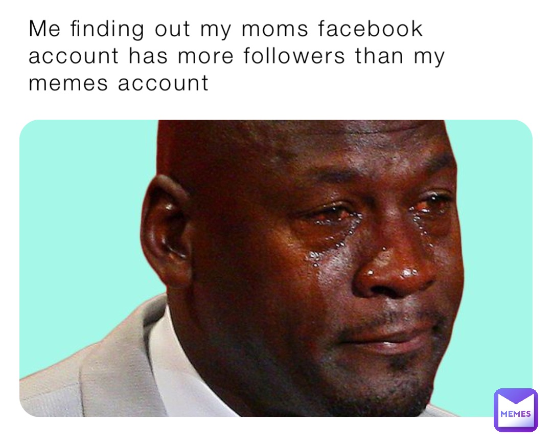 Me finding out my moms facebook account has more followers than my memes account
