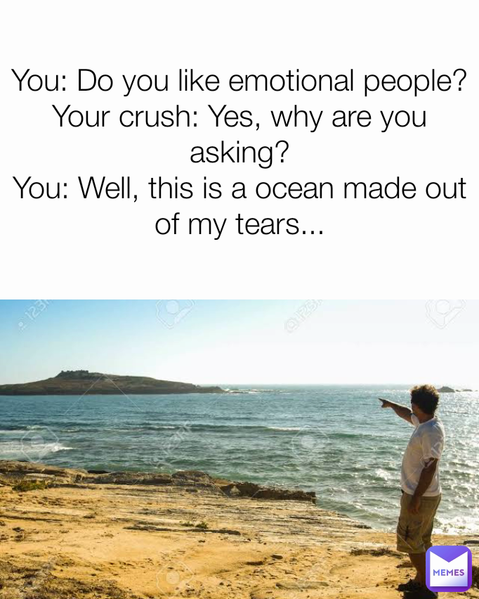 You: Do you like emotional people?
Your crush: Yes, why are you asking?
You: Well, this is a ocean made out of my tears...