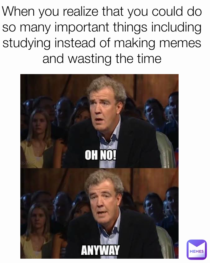 When you realize that you could do so many important things including studying instead of making memes and wasting the time
