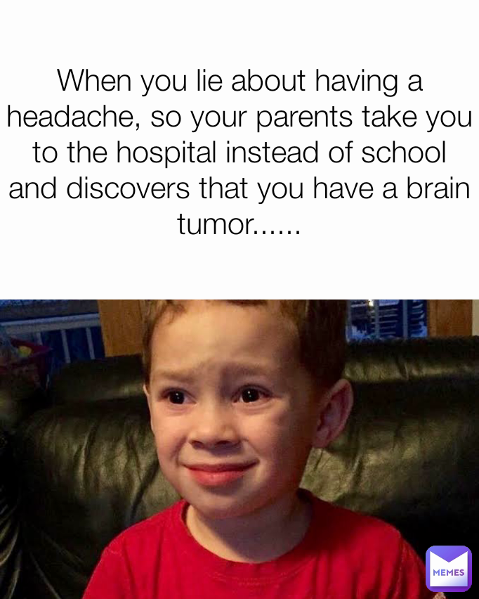 When you lie about having a headache, so your parents take you to the hospital instead of school and discovers that you have a brain tumor......