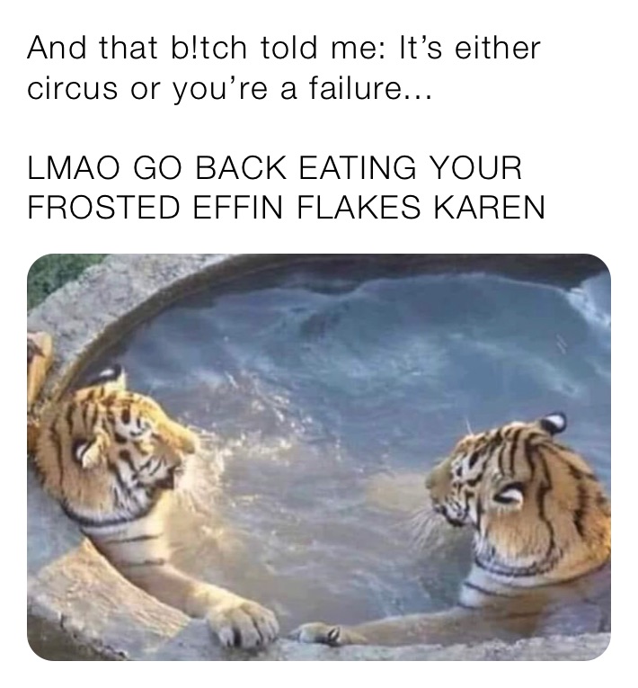 And that b!tch told me: It’s either circus or you’re a failure...

LMAO GO BACK EATING YOUR FROSTED EFFIN FLAKES KAREN