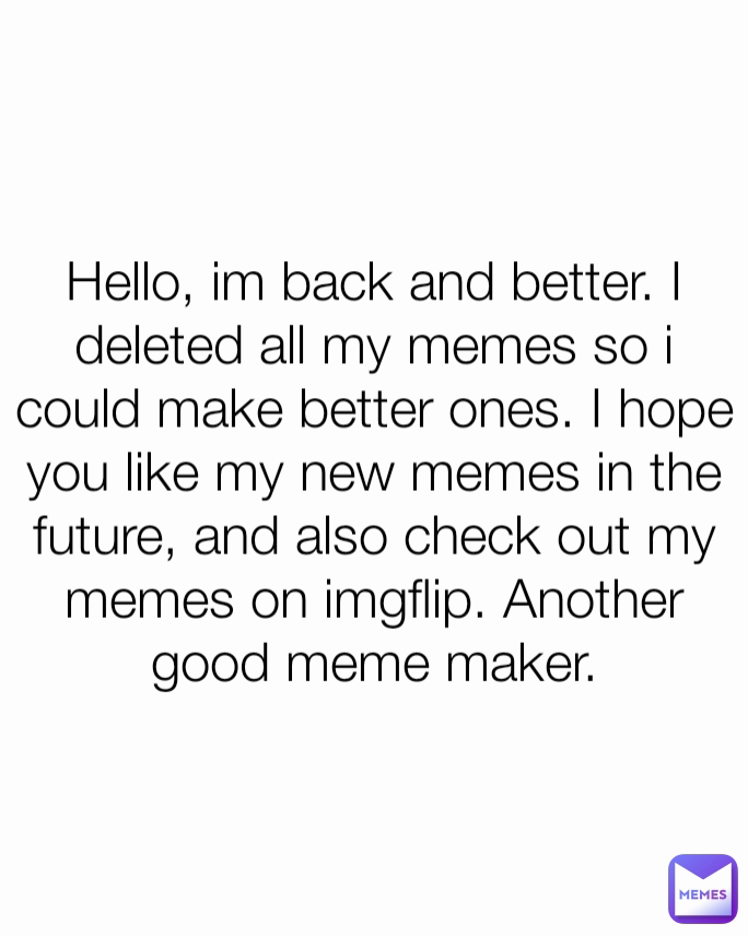 Hello, im back and better. I deleted all my memes so i could make better ones. I hope you like my new memes in the future, and also check out my memes on imgflip. Another good meme maker.