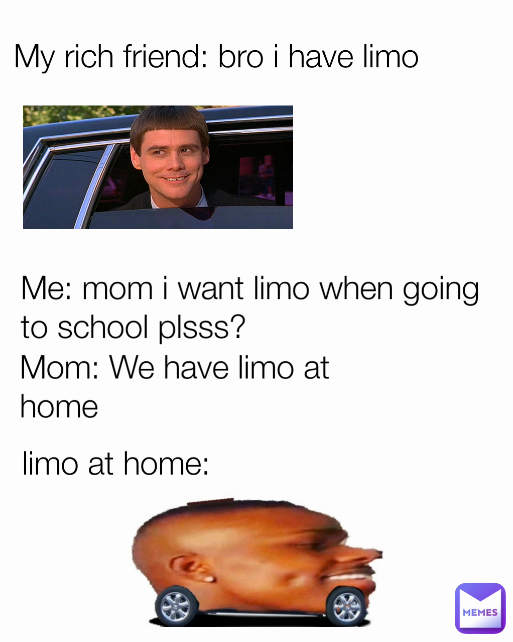 Mom: We have limo at home Me: mom i want limo when going to school plsss? My rich friend: bro i have limo limo at home: