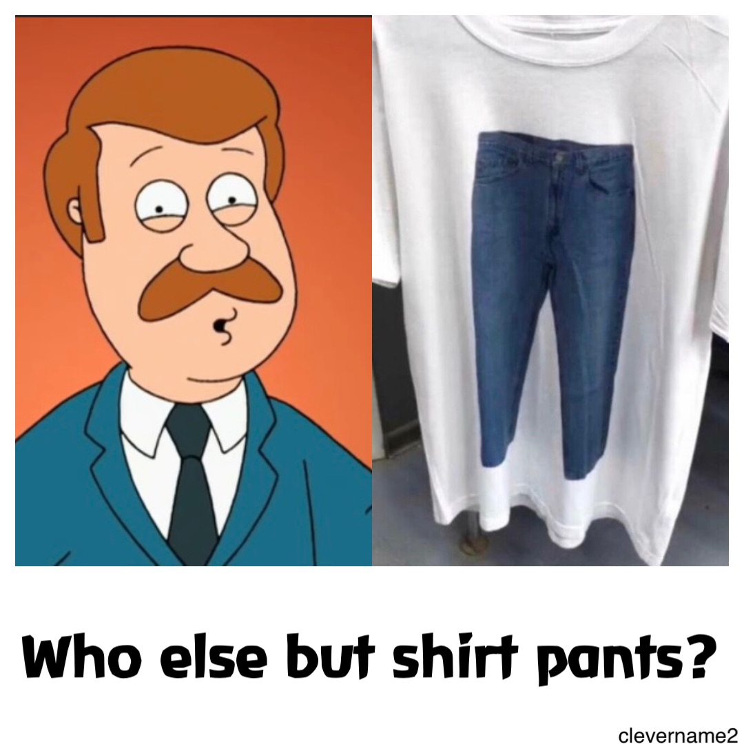 Who else but Shirt Pants?